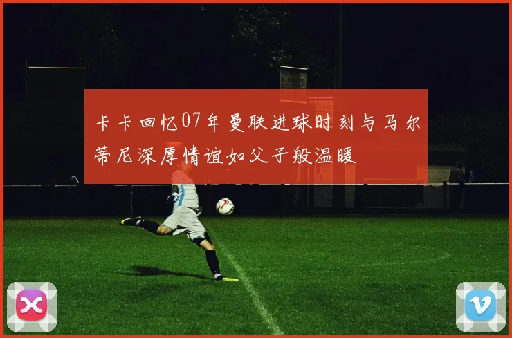 卡卡回忆07年曼联进球时刻与马尔蒂尼深厚情谊如父子般温暖