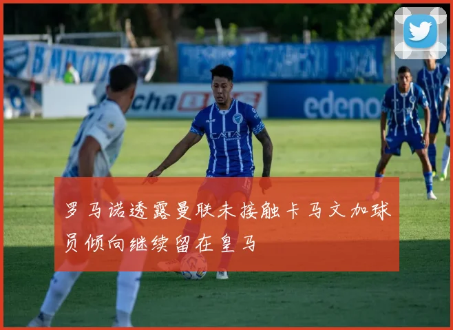 罗马诺透露曼联未接触卡马文加球员倾向继续留在皇马