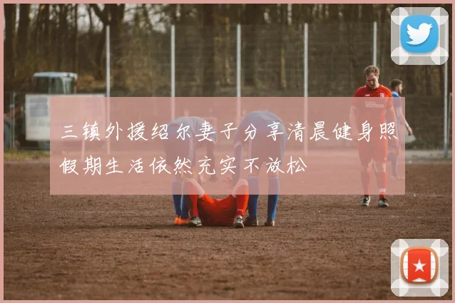 三镇外援绍尔妻子分享清晨健身照假期生活依然充实不放松