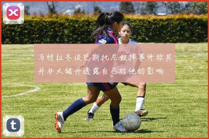 马特拉齐谈巴斯托尼假摔事件称其并非大错并透露自己对他的影响