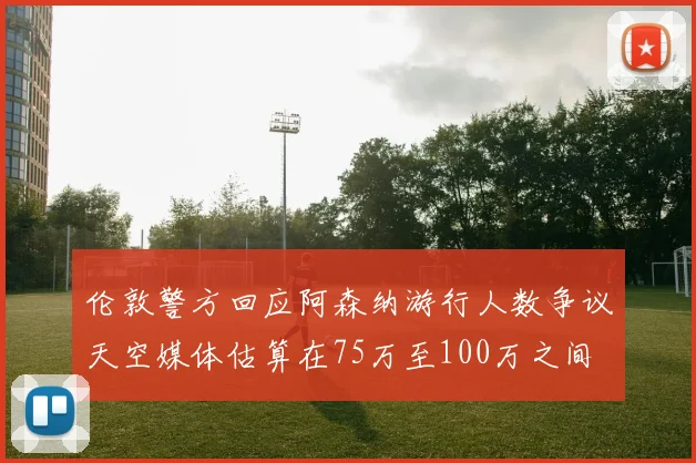 伦敦警方回应阿森纳游行人数争议天空媒体估算在75万至100万之间