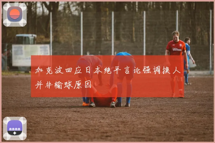 加克波回应日本绝平言论强调换人并非输球原因
