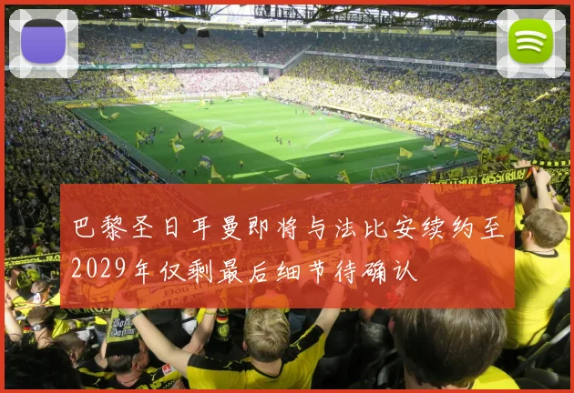巴黎圣日耳曼即将与法比安续约至2029年仅剩最后细节待确认
