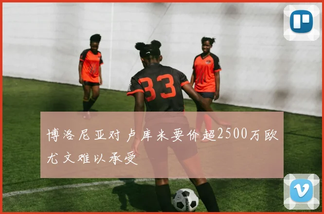 博洛尼亚对卢库米要价超2500万欧尤文难以承受