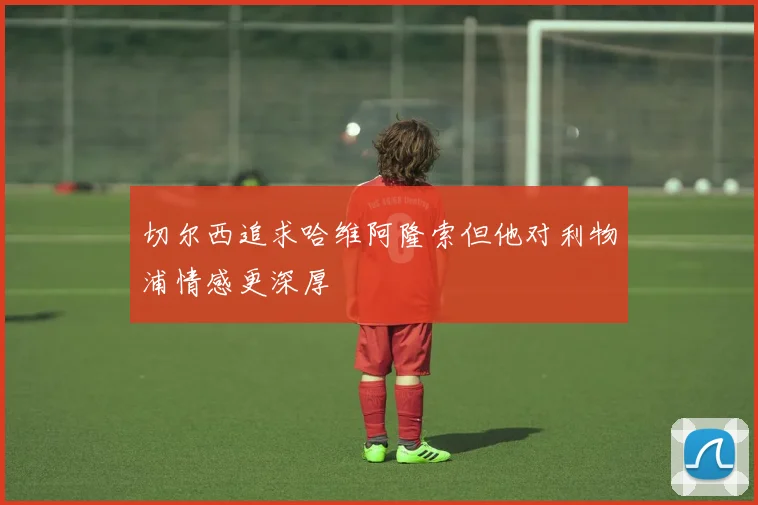切尔西追求哈维阿隆索但他对利物浦情感更深厚