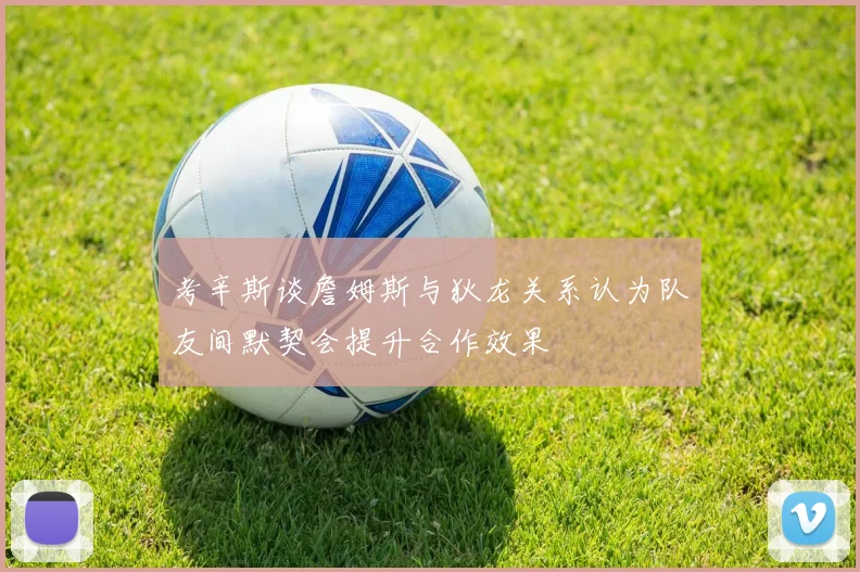 考辛斯谈詹姆斯与狄龙关系认为队友间默契会提升合作效果