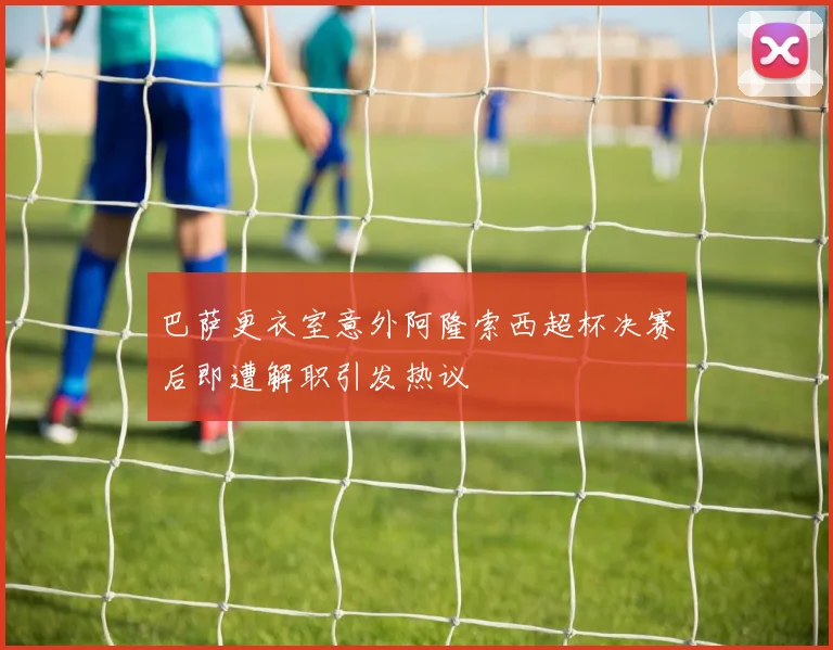 巴萨更衣室意外阿隆索西超杯决赛后即遭解职引发热议