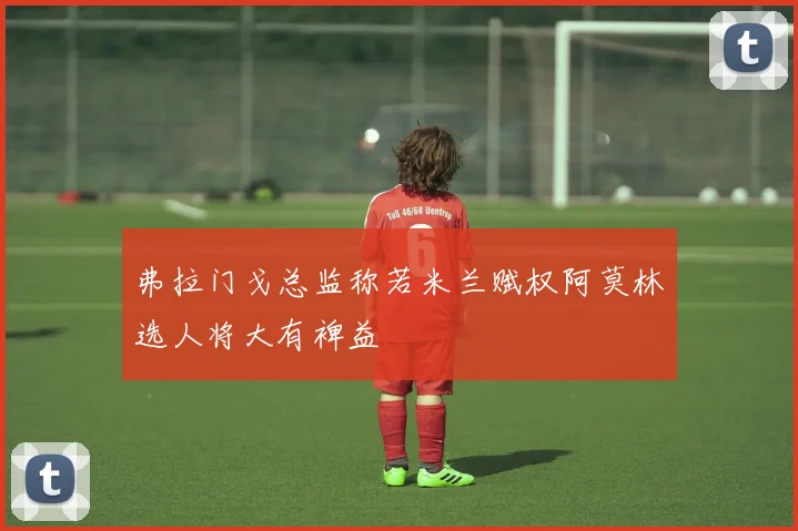 弗拉门戈总监称若米兰赋权阿莫林选人将大有裨益
