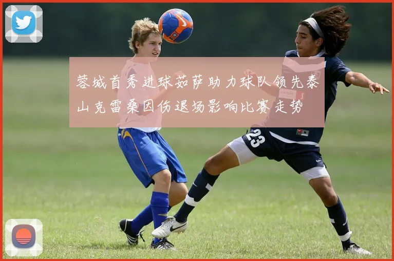 蓉城首秀进球茹萨助力球队领先泰山克雷桑因伤退场影响比赛走势