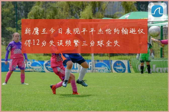 新鹰王今日表现平平杰伦约翰逊仅得12分失误频繁三分球全失
