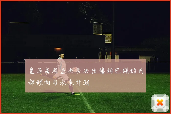 皇马高层坚决否决出售姆巴佩的内部倾向与未来计划