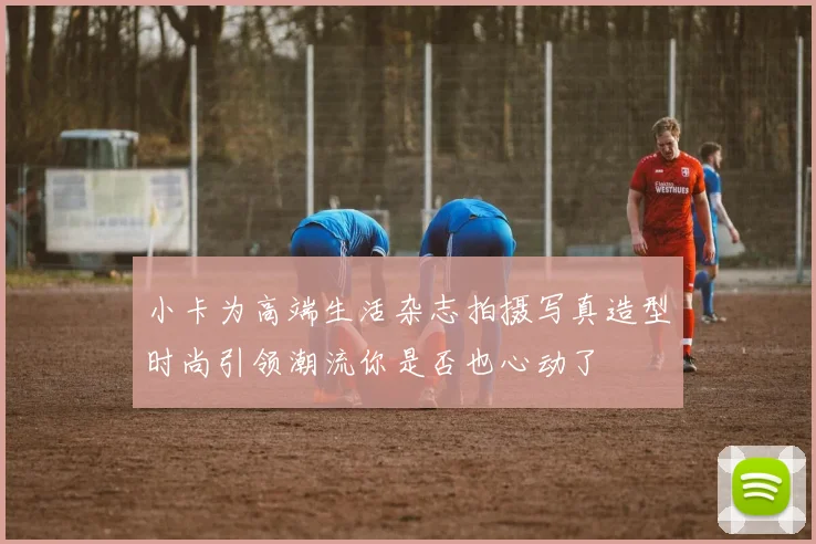 小卡为高端生活杂志拍摄写真造型时尚引领潮流你是否也心动了