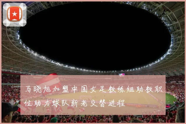 马晓旭加盟中国女足教练组助教职位助力球队新老交替进程