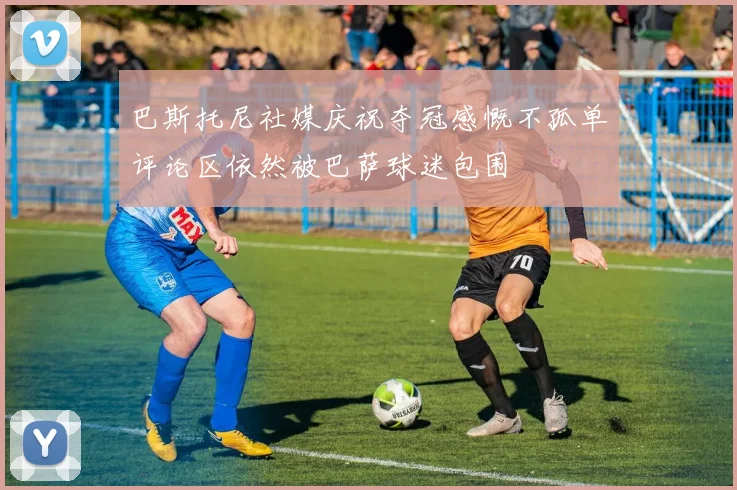 巴斯托尼社媒庆祝夺冠感慨不孤单评论区依然被巴萨球迷包围